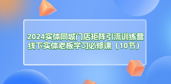 （11258期）2024实体同城门店矩阵引流训练营，线下实体老板学习必修课（10节）_菜菜笔记