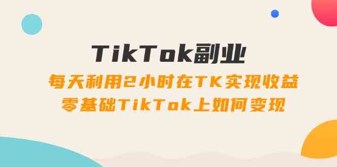 TikTok副业课：每天利用2小时在TK实现收益，零基础TikTok上如何变现（34节）_菜菜笔记
