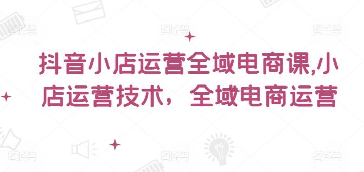 抖音小店运营全域电商课，​小店运营技术，全域电商运营_菜菜笔记