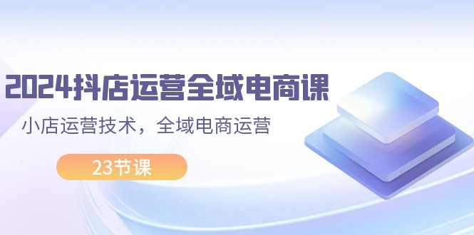 （11898期）2024抖店运营-全域电商课，小店运营技术，全域电商运营（23节课）_菜菜笔记