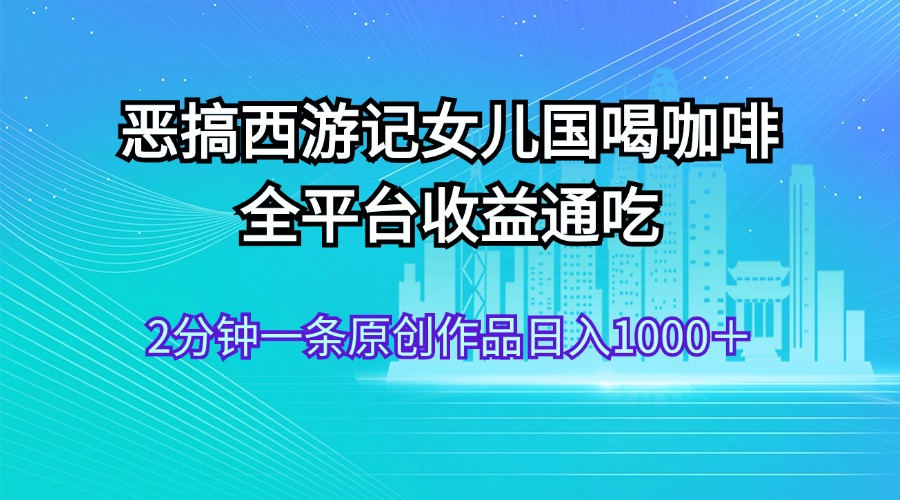 （11985期）恶搞西游记女儿国喝咖啡 全平台收益通吃 2分钟一条原创作品日入1000＋_菜菜笔记