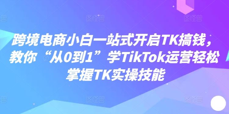 跨境电商小白一站式开启TK搞钱，教你“从0到1”学TikTok运营轻松掌握TK实操技能_菜菜笔记