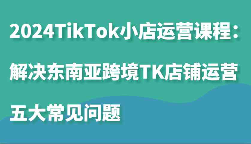 2024TikTok小店运营课程：解决东南亚跨境TK店铺运营五大常见问题_菜菜笔记