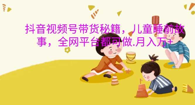 抖音视频号带货秘籍，儿童睡前故事，全网平台都可做，月入过W【揭秘】_菜菜笔记