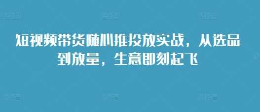 短视频带货随心推投放实战，从选品到放量，生意即刻起飞_菜菜笔记