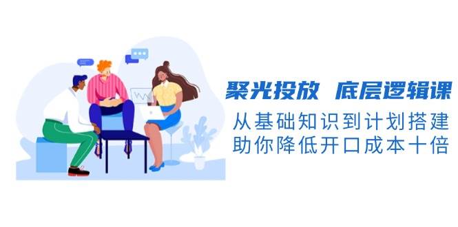 （13844期）聚光投放 底层逻辑课，从基础知识到计划搭建，助你降低开口成本十倍_菜菜笔记