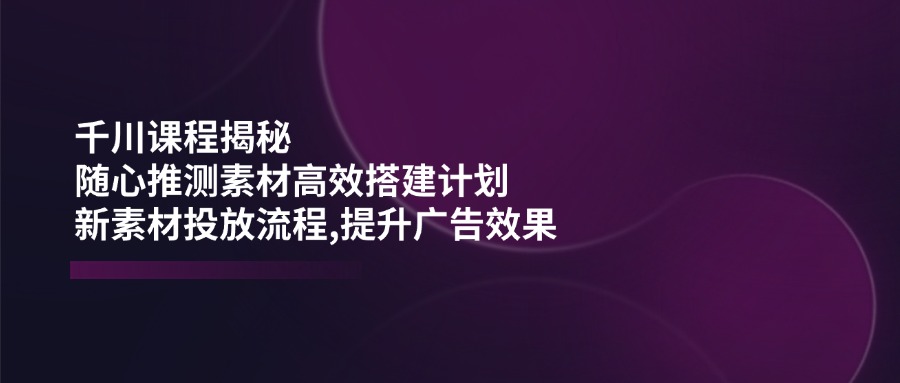 千川课程揭秘：随心推测素材高效搭建计划,新素材投放流程,提升广告效果_菜菜笔记