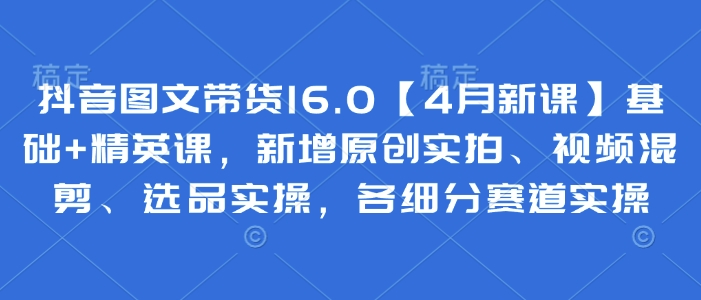 抖音图文带货16.0【4月新课】基础+精英课，新增原创实拍、视频混剪、选品实操，各细分赛道实操_菜菜笔记
