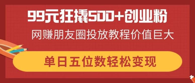 99元狂撬500+创业粉，网赚朋友圈投放教程价值巨大，单日五位数轻松变现_菜菜笔记